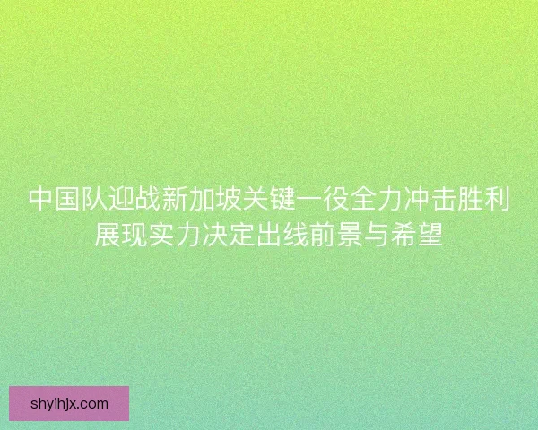 中国队迎战新加坡关键一役全力冲击胜利展现实力决定出线前景与希望
