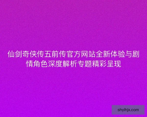 仙剑奇侠传五前传官方网站全新体验与剧情角色深度解析专题精彩呈现