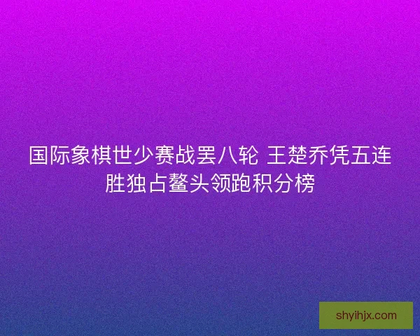 国际象棋世少赛战罢八轮 王楚乔凭五连胜独占鳌头领跑积分榜