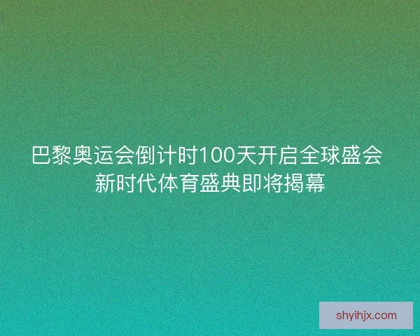 巴黎奥运会倒计时100天开启全球盛会 新时代体育盛典即将揭幕