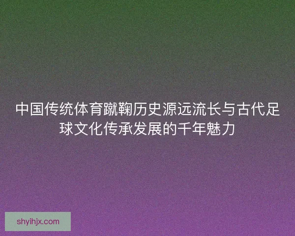 中国传统体育蹴鞠历史源远流长与古代足球文化传承发展的千年魅力