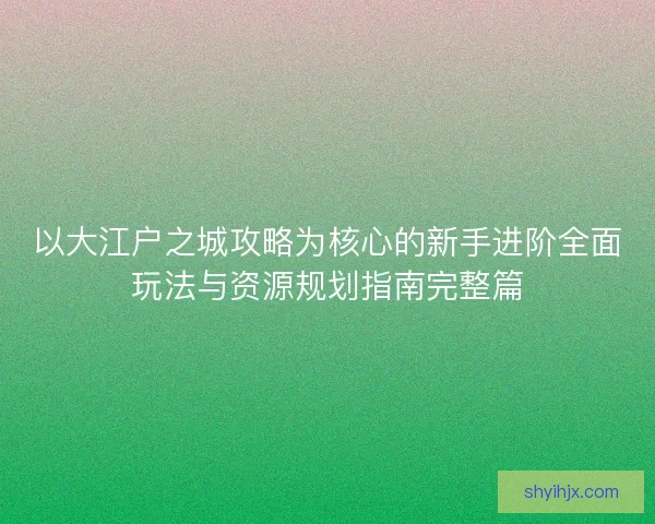 以大江户之城攻略为核心的新手进阶全面玩法与资源规划指南完整篇