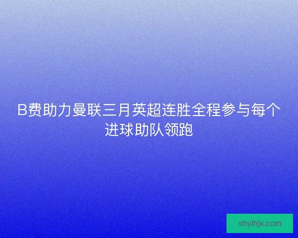 B费助力曼联三月英超连胜全程参与每个进球助队领跑