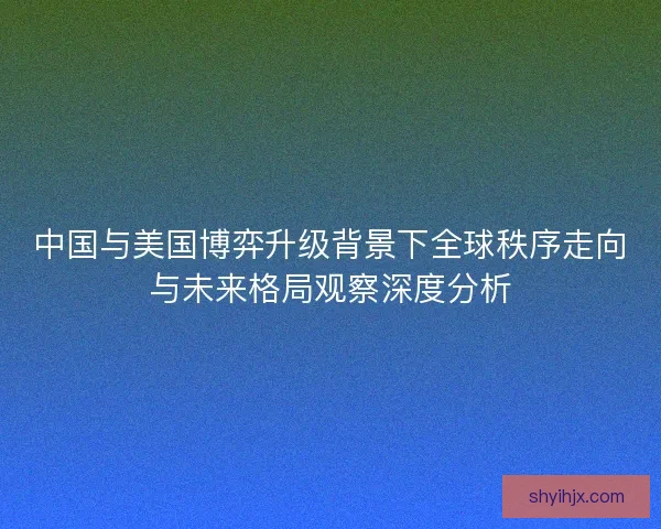 中国与美国博弈升级背景下全球秩序走向与未来格局观察深度分析