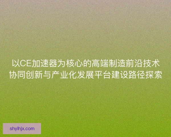 以CE加速器为核心的高端制造前沿技术协同创新与产业化发展平台建设路径探索