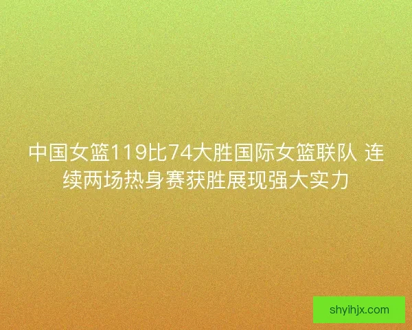 中国女篮119比74大胜国际女篮联队 连续两场热身赛获胜展现强大实力