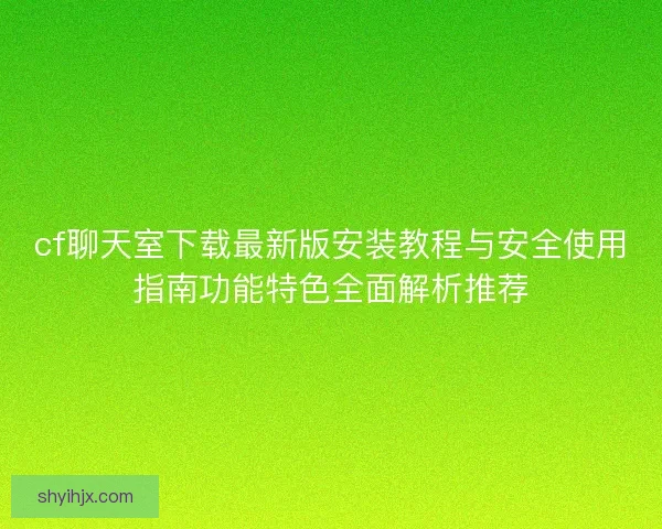 cf聊天室下载最新版安装教程与安全使用指南功能特色全面解析推荐