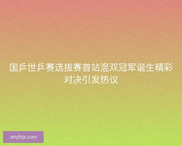 国乒世乒赛选拔赛首站混双冠军诞生精彩对决引发热议