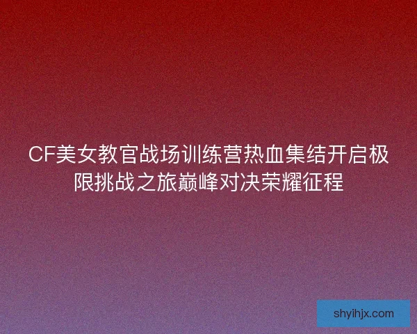 CF美女教官战场训练营热血集结开启极限挑战之旅巅峰对决荣耀征程
